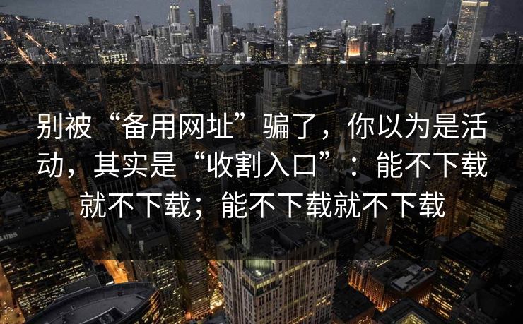 别被“备用网址”骗了，你以为是活动，其实是“收割入口”：能不下载就不下载；能不下载就不下载  第1张