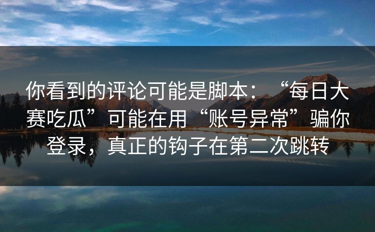 你看到的评论可能是脚本：“每日大赛吃瓜”可能在用“账号异常”骗你登录，真正的钩子在第二次跳转