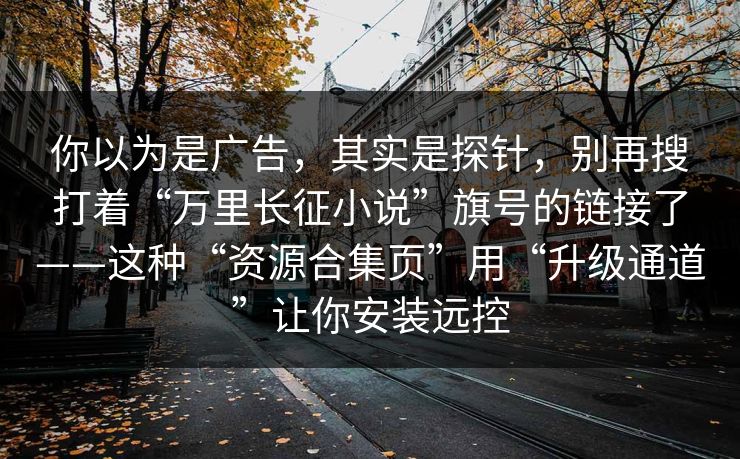 你以为是广告，其实是探针，别再搜打着“万里长征小说”旗号的链接了——这种“资源合集页”用“升级通道”让你安装远控  第1张